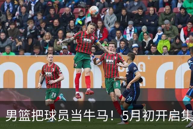 男篮把球员当牛马！5月初开启集训，全队身心俱疲，决策也有问题